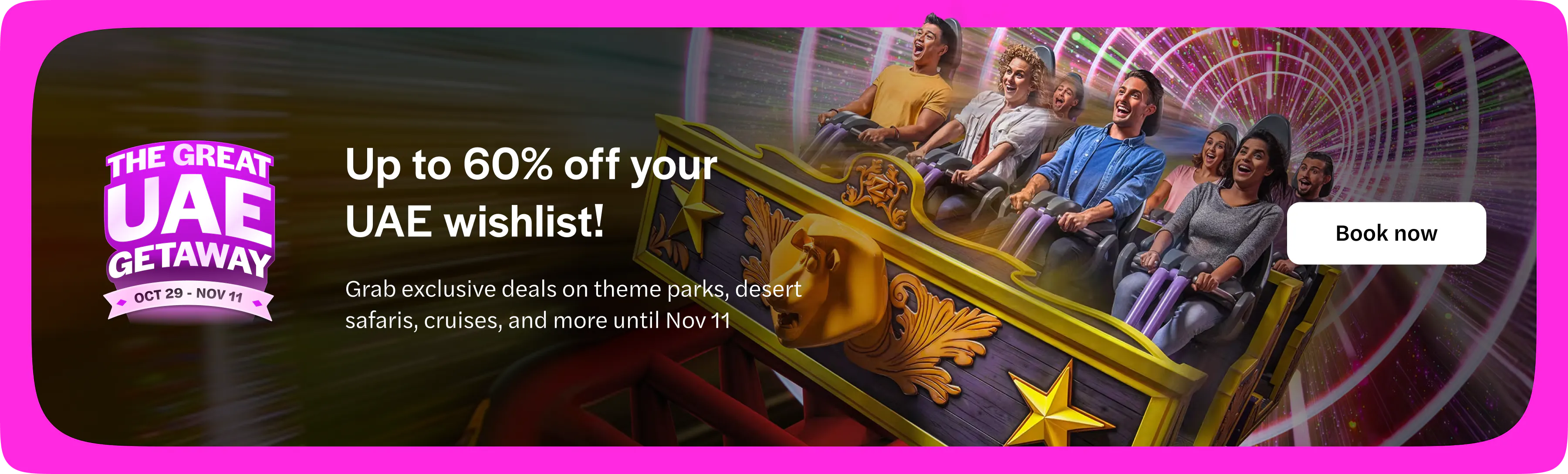 The Great UAE Getaway, 29 October to 11 November. Up to 60% off your UAE wishlist. Grab exclusive deals on theme parks, desert safaris, cruises and more until 11 November. Book now. Opens in a new tab.