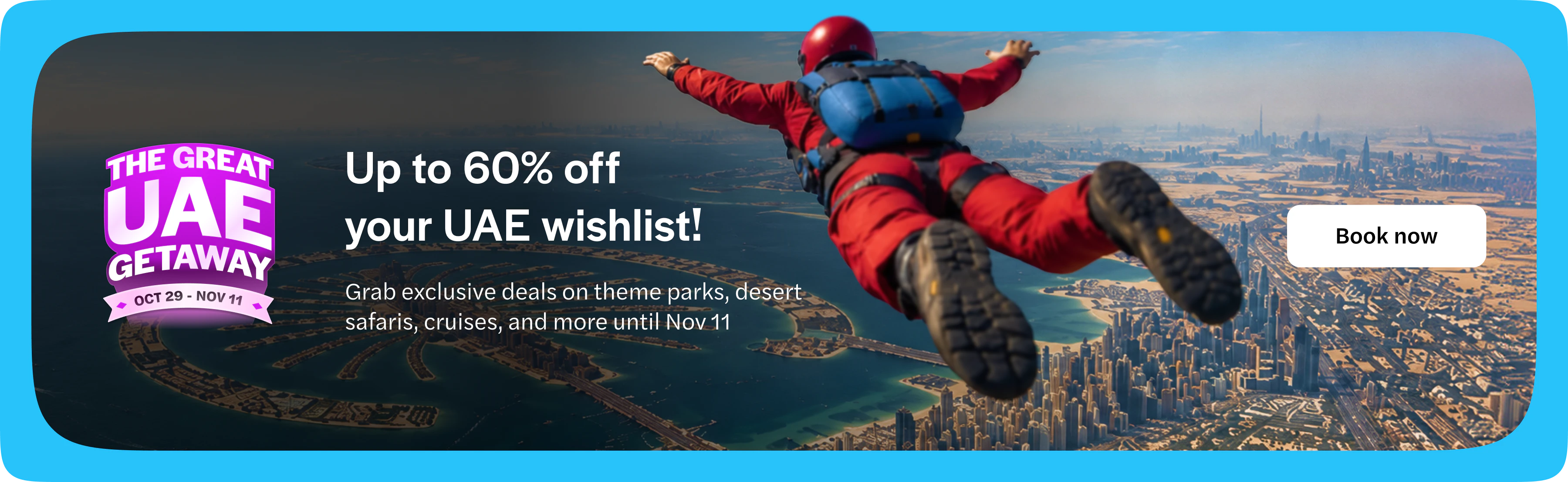 The Great UAE Getaway, 29 October to 11 November. Up to 60% off your UAE wishlist. Grab exclusive deals on theme parks, desert safaris, cruises and more until 11 November. Book now. Opens in a new tab.