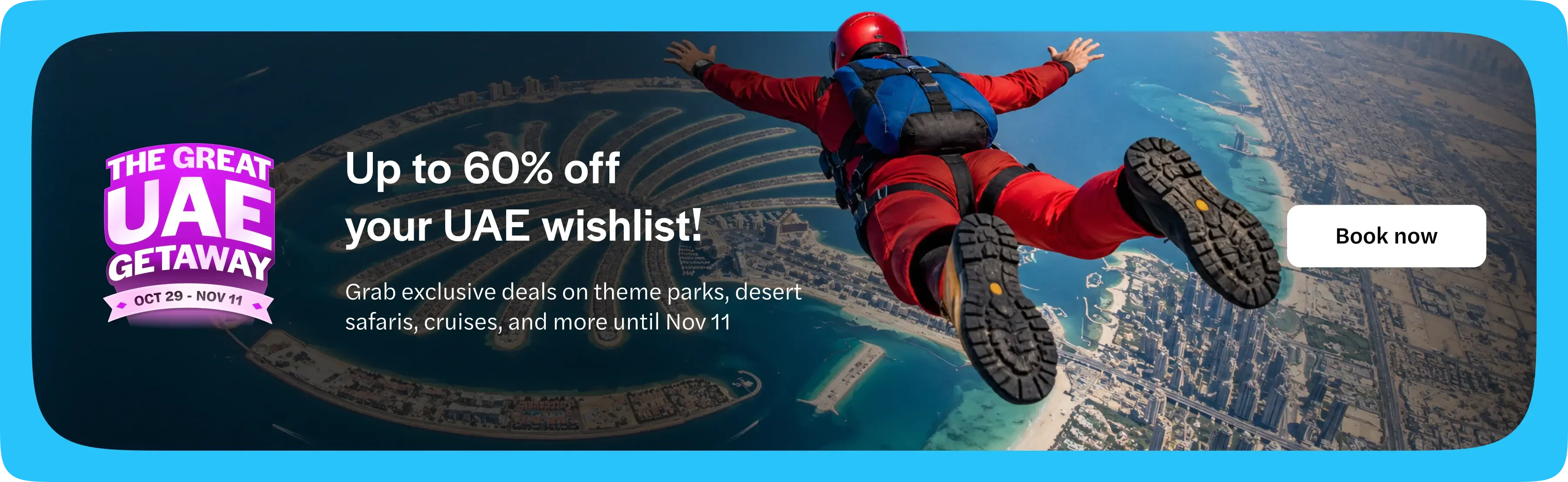 The Great UAE Getaway, 29 October to 11 November. Up to 60% off your UAE wishlist. Grab exclusive deals on theme parks, desert safaris, cruises and more until 11 November. Book now. Opens in a new tab.