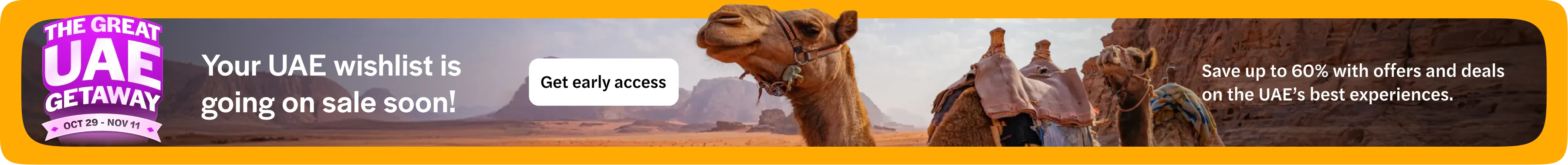 The Great UAE Getaway, 29 October to 11 November. Your UAE wishlist is going on sale soon: save up to 60% with offers and deals on the UAE’s best experiences. Get early access. Opens in a new tab.
