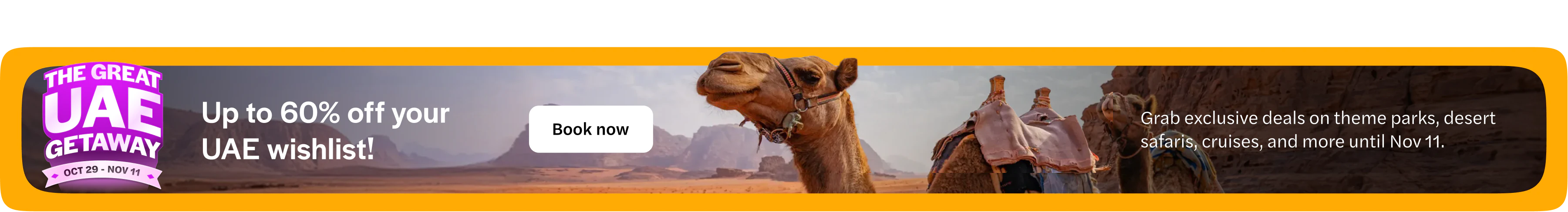 The Great UAE Getaway, 29 October to 11 November. Up to 60% off your UAE wishlist. Grab exclusive deals on theme parks, desert safaris, cruises and more until 11 November. Book now. Opens in a new tab.