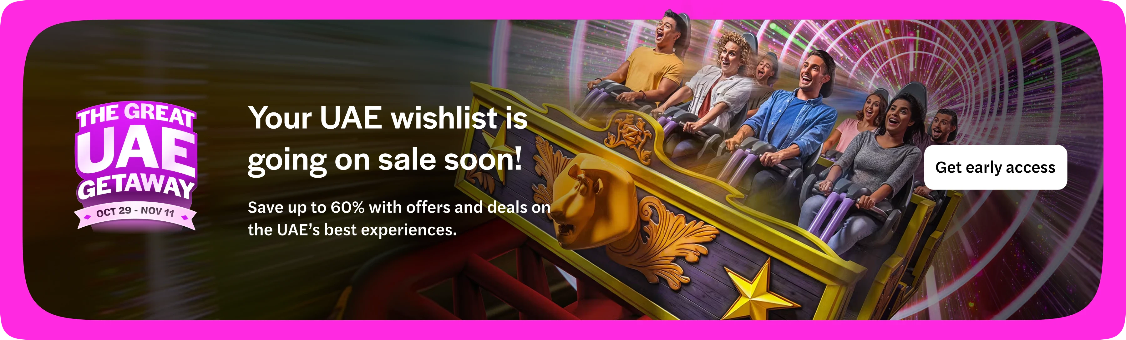 The Great UAE Getaway, 29 October to 11 November. Your UAE wishlist is going on sale soon: save up to 60% with offers and deals on the UAE’s best experiences. Get early access. Opens in a new tab.