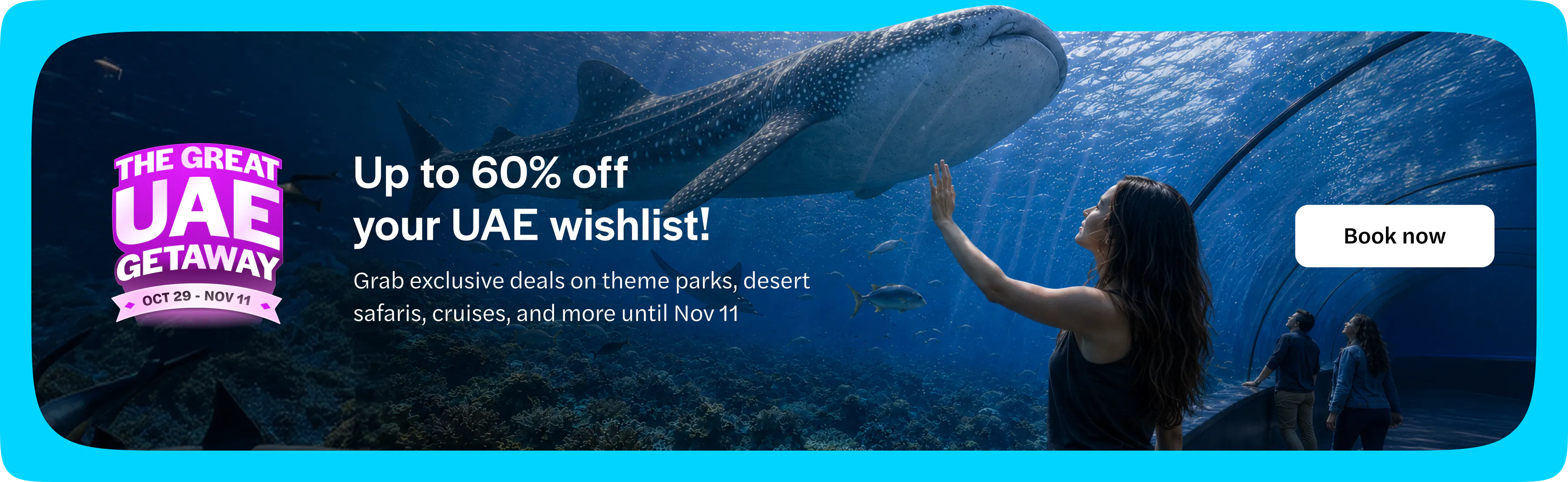 The Great UAE Getaway, 29 October to 11 November. Up to 60% off your UAE wishlist. Grab exclusive deals on theme parks, desert safaris, cruises and more until 11 November. Book now. Opens in a new tab.