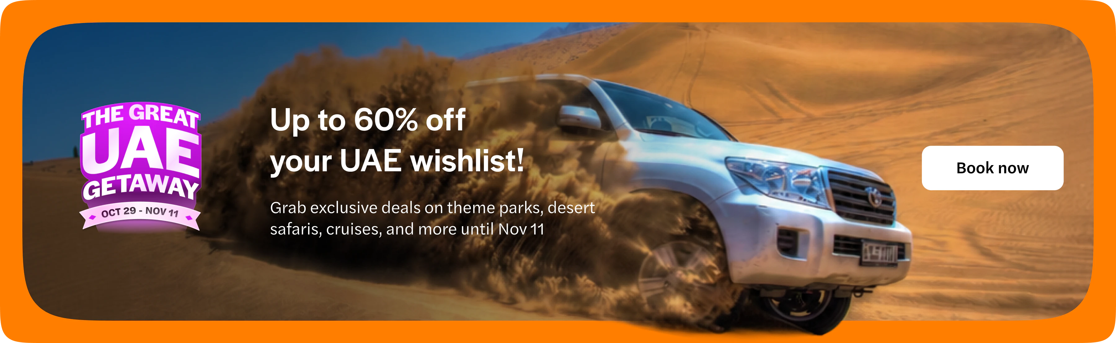 The Great UAE Getaway, 29 October to 11 November. Up to 60% off your UAE wishlist. Grab exclusive deals on theme parks, desert safaris, cruises and more until 11 November. Book now. Opens in a new tab.